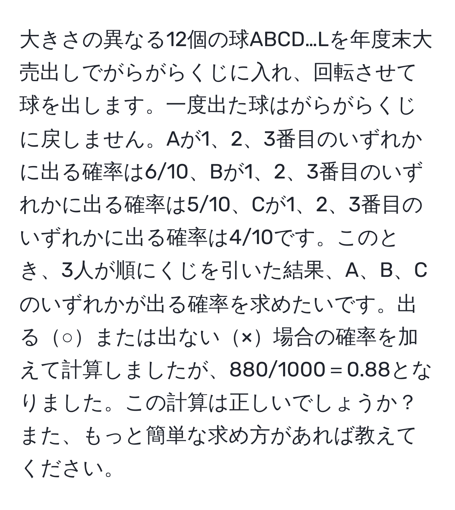 大きさの異なる12個の球ABCD…Lを年度末大売出しでがらがらくじに入れ、回転させて球を出します。一度出た球はがらがらくじに戻しません。Aが1、2、3番目のいずれかに出る確率は6/10、Bが1、2、3番目のいずれかに出る確率は5/10、Cが1、2、3番目のいずれかに出る確率は4/10です。このとき、3人が順にくじを引いた結果、A、B、Cのいずれかが出る確率を求めたいです。出る○または出ない×場合の確率を加えて計算しましたが、880/1000＝0.88となりました。この計算は正しいでしょうか？また、もっと簡単な求め方があれば教えてください。