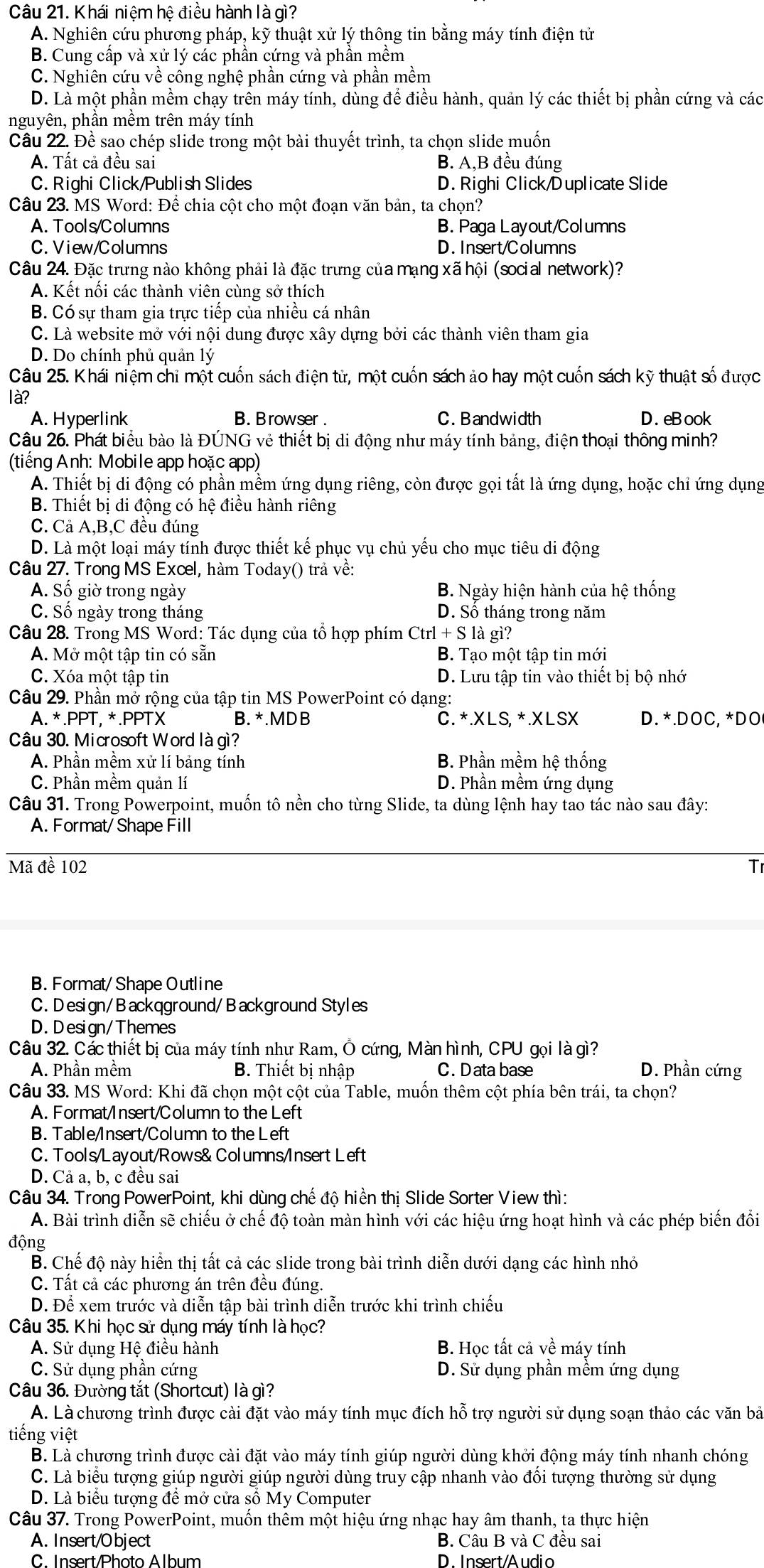Khái niệm hệ điều hành là gì?
A. Nghiên cứu phương pháp, kỹ thuật xử lý thông tin bằng máy tính điện tử
B. Cung cấp và xử lý các phần cứng và phần mềm
C. Nghiên cứu về công nghệ phần cứng và phần mềm
D. Là một phần mềm chạy trên máy tính, dùng để điều hành, quản lý các thiết bị phần cứng và các
nguyên, phần mềm trên máy tính
Câu 22. Đề sao chép slide trong một bài thuyết trình, ta chọn slide muốn
A. Tất cả đều sai B. A,B đều đúng
C. Righi Click/Publish Slides D. Righi Click/Duplicate Slide
Câu 23. MS Word: Để chia cột cho một đoạn văn bản, ta chọn?
A. Tools/Columns B. Paga Layout/Columns
C. View/Columns D. Insert/Columns
Câu 24. Đặc trưng nào không phải là đặc trưng của mạng xã hội (social network)?
A. Kết nối các thành viên cùng sở thích
B. Có sự tham gia trực tiếp của nhiều cá nhân
C. Là website mở với nội dung được xây dựng bởi các thành viên tham gia
D. Do chính phủ quản lý
Câu 25. Khái niệm chi một cuốn sách điện tử, một cuốn sách ảo hay một cuốn sách kỹ thuật số được
là?
A. Hyperlink B. Browser . C. Bandwidth D. eBook
Câu 26. Phát biểu bào là ĐÚNG vẻ thiết bị di động như máy tính bảng, điện thoại thông minh?
(tiếng Anh: Mobile app hoặc app)
A. Thiết bị di động có phần mềm ứng dụng riêng, còn được gọi tất là ứng dụng, hoặc chỉ ứng dụng
B. Thiết bị di động có hệ điều hành riêng
C. Cả A,B,C đều đúng
D. Là một loại máy tính được thiết kế phục vụ chủ yếu cho mục tiêu di động
Câu 27. Trong MS Excel, hàm Today() trả về:
A. Số giờ trong ngày B. Ngày hiện hành của hệ thống
C. Số ngày trong tháng D. Sổ tháng trong năm
Câu 28. Trong MS Word: Tác dụng của tổ hợp phím Ctrl + S là gì?
A. Mở một tập tin có sẵn B. Tạo một tập tin mới
C. Xóa một tập tin D. Lưu tập tin vào thiết bị bộ nhớ
Câu 29. Phần mở rộng của tập tin MS PowerPoint có dạng:
A. *.PPT, *.PPTX B. *.MD B Č. *.XLS, * .XLSX D. *.DOC, *DO
Câu 30. Microsoft Word là gì?
A. Phần mềm xử lí bảng tính B. Phần mềm hệ thống
C. Phần mềm quản lí D. Phần mềm ứng dụng
Câu 31. Trong Powerpoint, muốn tô nền cho từng Slide, ta dùng lệnh hay tao tác nào sau đây:
A. Format/ Shape Fill
Mã đề 102 T
B. Format/ Shape Outline
C. Design/Backqground/Background Styles
D. Design/Themes
Câu 32. Các thiết bị của máy tính như Ram, Ô cứng, Màn hình, CPU gọi là gì?
A. Phần mềm B. Thiết bị nhập C. Data base D. Phần cứng
Câu 33. MS Word: Khi đã chọn một cột của Table, muốn thêm cột phía bên trái, ta chọn?
A. Format/Insert/Column to the Left
B. Table/Insert/Column to the Left
C. Tools/Layout/Rows& Columns/Insert Left
D. Cả a, b, c đều sai
Câu 34. Trong PowerPoint, khi dùng chế độ hiển thị Slide Sorter View thì:
A. Bài trình diễn sẽ chiếu ở chế độ toàn màn hình với các hiệu ứng hoạt hình và các phép biến đồi
động
B. Chế độ này hiển thị tất cả các slide trong bài trình diễn dưới dạng các hình nhỏ
C. Tất cả các phương án trên đều đúng.
D. Để xem trước và diễn tập bài trình diễn trước khi trình chiếu
Câu 35. Khi học sử dụng máy tính là học?
A. Sử dụng Hệ điều hành B. Học tất cả về máy tính
C. Sử dụng phần cứng D. Sử dụng phần mềm ứng dụng
Câu 36. Đường tắt (Shortcut) là gì?
A. Là chương trình được cài đặt vào máy tính mục đích hỗ trợ người sử dụng soạn thảo các văn bả
tiếng việt
B. Là chương trình được cài đặt vào máy tính giúp người dùng khởi động máy tính nhanh chóng
C. Là biểu tượng giúp người giúp người dùng truy cập nhanh vào đối tượng thường sử dụng
D. Là biểu tượng để mở cửa số My Computer
Câu 37. Trong PowerPoint, muốn thêm một hiệu ứng nhạc hay âm thanh, ta thực hiện
A. Insert/Object B. Câu B và C đều sai
C. Insert/Photo Album D. Insert/Audio