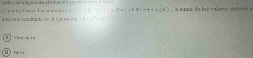 Indica si la siguiente afirmación es verdadera-o faisa
(1 punto) Dados los conjuntos A= x∈ R/3≥ x y B= x∈ R/-3 , la suma de los valores enteros e
intervalo resultante de la operación (B-A') es 3.
A Verdadero
B  Falso