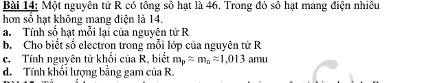 Một nguyên tử R có tông sô hạt là 46. Trong đó số hạt mang điện nhiêu 
hơn số hạt không mang điện là 14. 
a. Tính số hạt mỗi lại của nguyên tử R 
b. Cho biết số electron trong mỗi lớp của nguyên tử R
c. Tính nguyên tử khối của R, biết m_papprox m_napprox 1,013 amu 
d. Tính khổi lượng bằng gam của R.