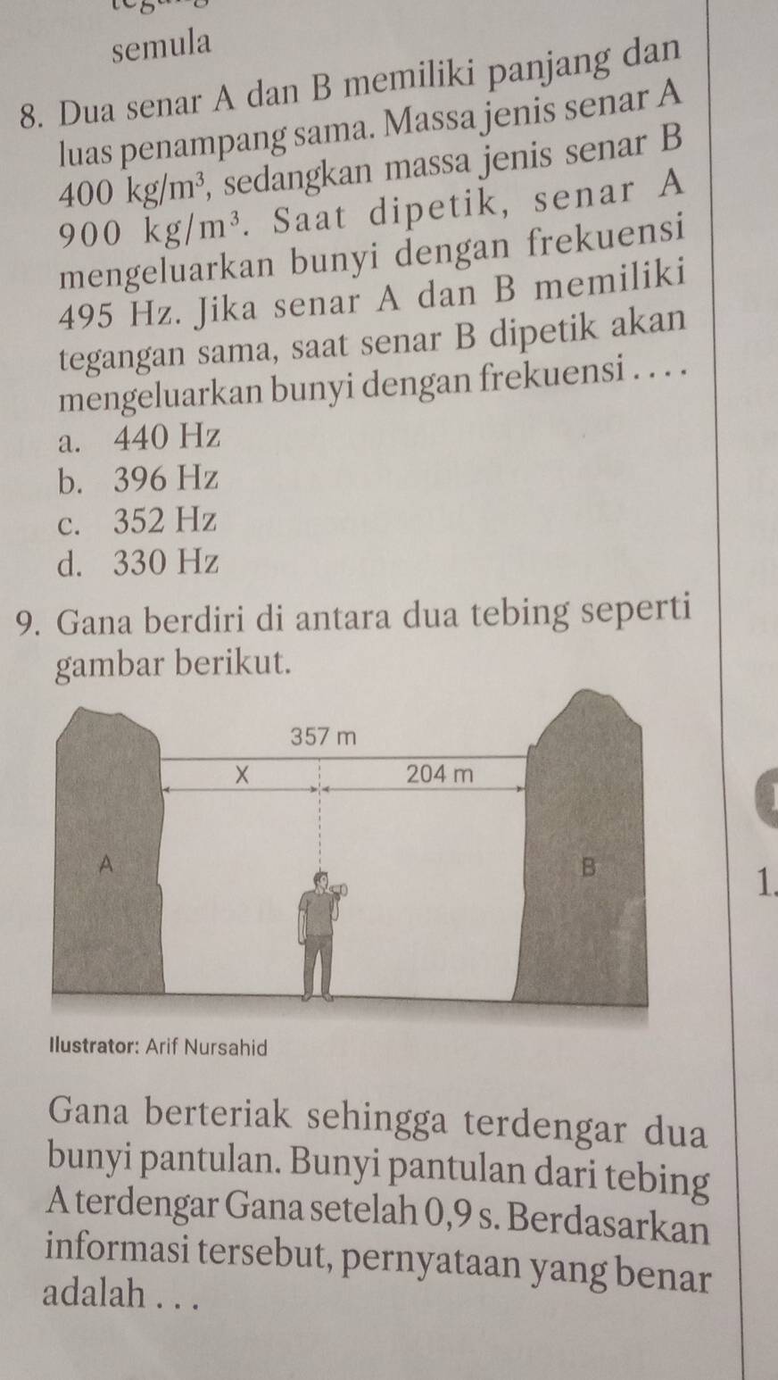 semula
8. Dua senar A dan B memiliki panjang dan
luas penampang sama. Massa jenis senar A
400kg/m^3, , sedangkan massa jenis senar B
900kg/m^3. Saat dipetik, senar A
mengeluarkan bunyi dengan frekuensi
495 Hz. Jika senar A dan B memiliki
tegangan sama, saat senar B dipetik akan
mengeluarkan bunyi dengan frekuensi . . . .
a. 440 Hz
b. 396 Hz
c. 352 Hz
d. 330 Hz
9. Gana berdiri di antara dua tebing seperti
gambar berikut.
1.
Ilustrator: Arif Nursahid
Gana berteriak sehingga terdengar dua
bunyi pantulan. Bunyi pantulan dari tebing
A terdengar Gana setelah 0,9 s. Berdasarkan
informasi tersebut, pernyataan yang benar
adalah . . .