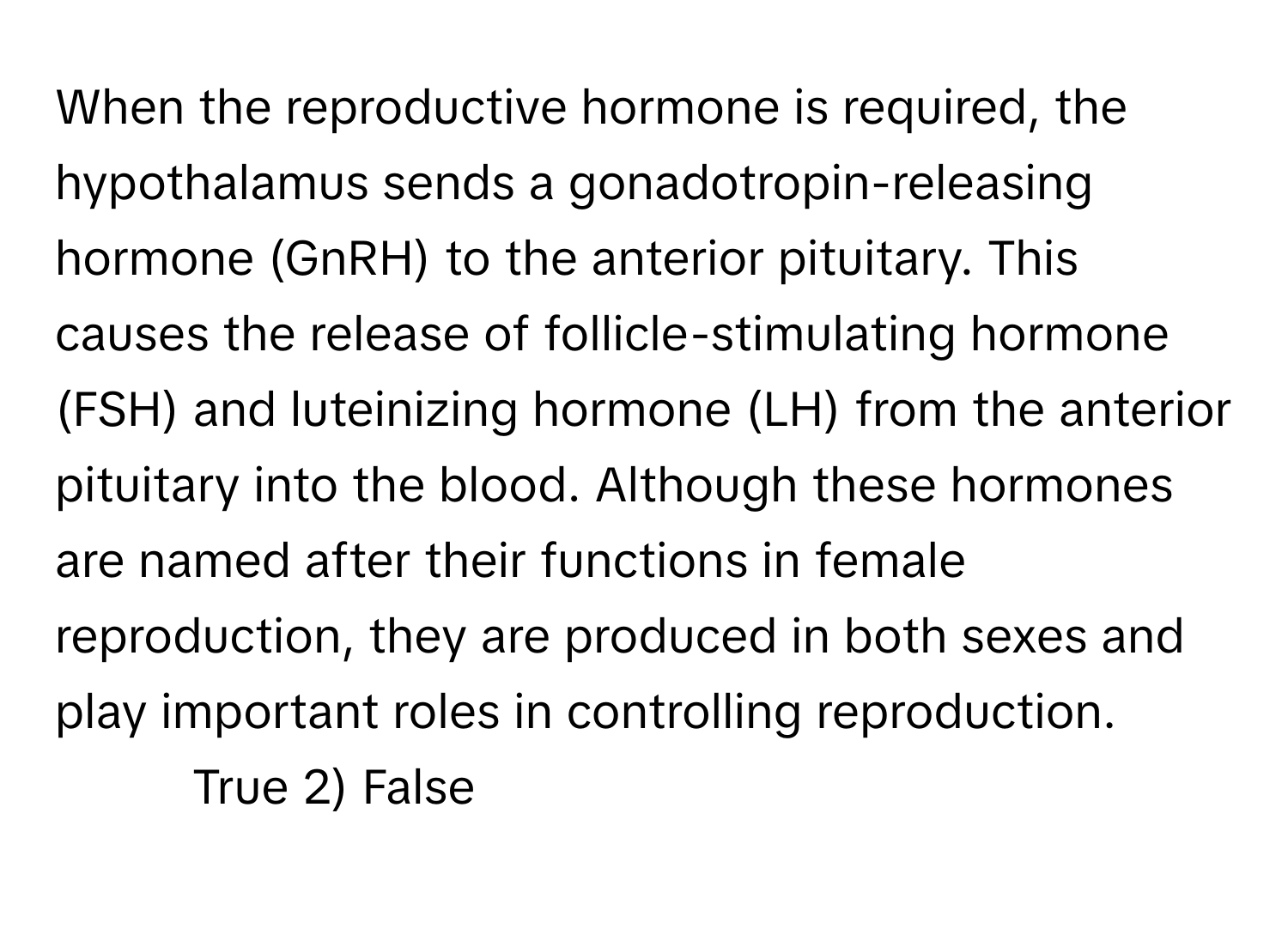 When the reproductive hormone is required, the hypothalamus sends a gonadotropin-releasing hormone (GnRH) to the anterior pituitary. This causes the release of follicle-stimulating hormone (FSH) and luteinizing hormone (LH) from the anterior pituitary into the blood. Although these hormones are named after their functions in female reproduction, they are produced in both sexes and play important roles in controlling reproduction.

1) True  2) False