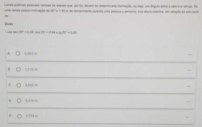 Locais públicos possuem rampas de acesso que, por lei, devem ter determinada inclinação, ou seja, um ângulo entre o solo e a rampa. Se
uma rampa possui inclinação de 20° e 1,40 m de comprimento quando uma pessoa a percorre, sua altura máxima, em relação ao solo será
de
Dado:
use sen 20°=0.34:cos 20°=0.94 e tg20°=0.36
A 0,504 m …
B 1,316 m
…
C 0,560 m …
D 0,476 m..
E 0,708 m
…