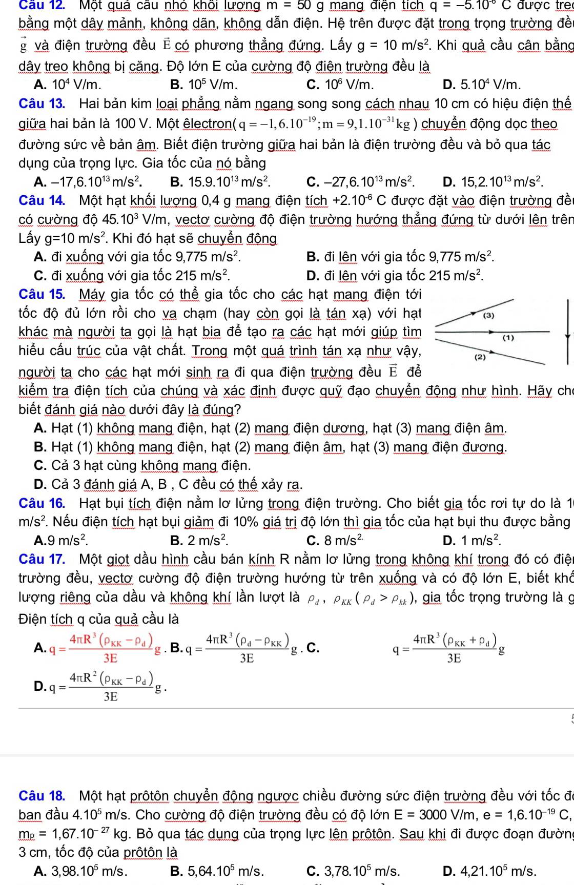 Cau 12. Một qua câu nho khoi lượng m=50 g mang điện tích q=-5.10^(-6)C được tre
bằng một dây mảnh, không dãn, không dẫn điện. Hệ trên được đặt trong trọng trường đền
g và điện trường đều E có phương thẳng đứng. Lấy g=10m/s^2. Khi quả cầu cân bằng
dây treo không bị căng. Độ lớn E của cường độ điện trường đều là
A. 10^4V/m. B. 10^5V/m. C. 10^6V/m. D. 5.10^4V/m.
Câu 13. Hai bản kim loại phẳng nằm ngang song song cách nhau 10 cm có hiệu điện thế
giữa hai bản là 100 V. Một êlectron (q=-1,6.10^(-19);m=9,1.10^(-31)kg) chuyền động dọc theo
đường sức về bản âm. Biết điện trường giữa hai bản là điện trường đều và bỏ qua tác
dụng của trọng lực. Gia tốc của nó bằng
A. -17,6.10^(13)m/s^2. B. 15.9.10^(13)m/s^2. C. -27,6.10^(13)m/s^2. D. 15,2.10^(13)m/s^2.
Câu 14. Một hạt khối lượng 0,4 g mang điện tích +2.10^(-6)C được đặt vào điện trường đề
có cường độ 4 45.10^3V/m , vectơ cường độ điện trường hướng thẳng đứng từ dưới lên trên
Lấy g=10m/s^2 *. Khi đó hạt sẽ chuyển động
A. đi xuống với gia tốc 9,775m/s^2. B. đi lên với gia tốc 9,775m/s^2.
C. đi xuống với gia tốc 215m/s^2. D. đi lện với gia tốc 215m/s^2.
Câu 15. Máy gia tốc có thể gia tốc cho các hạt mang điện tới
đốc độ đủ lớn rồi cho va chạm (hay còn gọi là tán xạ) với hạt
khác mà người ta gọi là hạt bia để tạo ra các hạt mới giúp tìm
hiểu cấu trúc của vật chất. Trong một quá trình tán xạ như vậy,
người ta cho các hạt mới sinh ra đi qua điện trường đều E để
kiểm tra điện tích của chúng và xác định được quỹ đạo chuyển động như hình. Hãy cho
biết đánh giá nào dưới đây là đúng?
A. Hạt (1) không mang điện, hạt (2) mang điện dương, hạt (3) mang điện âm.
B. Hạt (1) không mang điện, hạt (2) mang điện âm, hạt (3) mang điện đương.
C. Cả 3 hạt cùng không mang điện.
D. Cả 3 đánh giá A, B , C đều có thế xảy ra.
Câu 16. Hạt bụi tích điện nằm lơ lửng trong điện trường. Cho biết gia tốc rơi tự do là 10
m/s^2 F. Nếu điện tích hạt bụi giảm đi 10% giá trị độ lớn thì gia tốc của hạt bụi thu được bằng
A. 9m/s^2. B. 2m/s^2. C. 8m/s^(2.) D. 1m/s^2.
Câu 17. Một giọt dầu hình cầu bán kính R nằm lơ lửng trong không khí trong đó có điện
trường đều, vectơ cường độ điện trường hướng từ trên xuống và có độ lớn E, biết khổ
lượng riêng của dầu và không khí lần lượt là rho _d,rho _KK(rho _d>rho _kk) , gia tốc trọng trường là g
Điện tích q của quả cầu là
A. q=frac 4π R^3(rho _KK-rho _d)3Eg.B. · q=frac 4π R^3(rho _d-rho _KK)3Eg. C. q=frac 4π R^3(rho _KK+rho _d)3Eg
D. q=frac 4π R^2(rho _KK-rho _d)3Eg.
Câu 18. Một hạt prôtôn chuyển động ngược chiều đường sức điện trường đều với tốc đã
ban đầu 4.10^5m/s. Cho cường độ điện trường đều có độ 0' in E=3000V/m,e=1,6.10^(-19)C,
_ m_p=1,67.10^(-27)kg. Bỏ qua tác dụng của trọng lực lên prôtôn. Sau khi đi được đoạn đường
3 cm, tốc độ của prôtôn là
A. 3,98.10^5m/s. B. 5,64.10^5m/s. C. 3,78.10^5m/s. D. 4,21.10^5m/s.