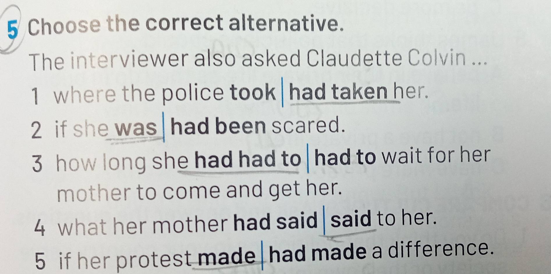 Choose the correct alternative.
The interviewer also asked Claudette Colvin ...
1 where the police took had taken her.
2 if she was had been scared.
3 how long she had had to had to wait for her
mother to come and get her.
4 what her mother had said said to her.
5 if her protest made had made a difference.