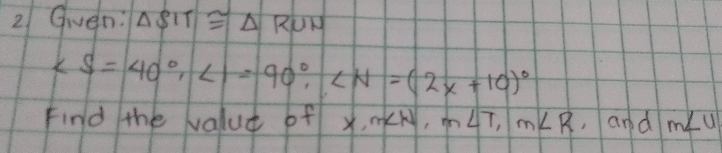 Gven: △ SIT≌ △ RUN
∠ S=40°, ∠ 1=90°, ∠ N=(2x+10)^circ 
Find the value of x, m∠ N, m∠ T, m∠ R ,and m∠ u