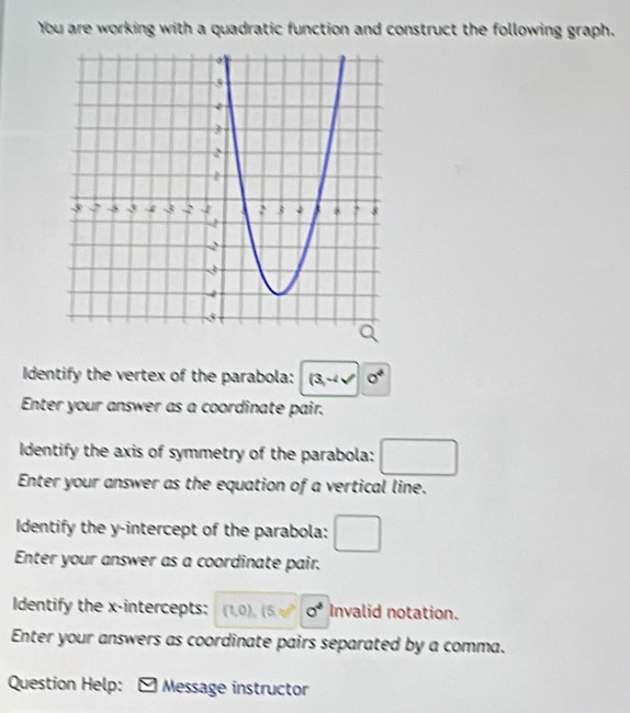 You are working with a quadratic function and construct the following graph. 
Identify the vertex of the parabola: (3,-4sqrt()0^4
Enter your answer as a coordinate pair. 
Identify the axis of symmetry of the parabola: □ 
Enter your answer as the equation of a vertical line. 
Identify the y-intercept of the parabola: □ 
Enter your answer as a coordinate pair. 
Identify the x-intercepts: (1,0), (5,0°)o° Invalid notation. 
Enter your answers as coordinate pairs separated by a comma. 
Question Help: * Message instructor