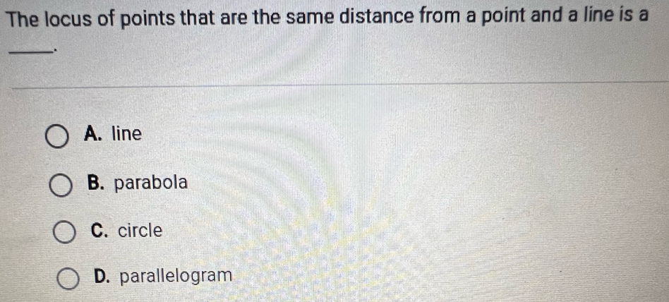 The locus of points that are the same distance from a point and a line is a
_.
A. line
B. parabola
C. circle
D. parallelogram