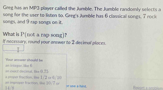 Greg has an MP3 player called the Jumble. The Jumble randomly selects a 
song for the user to listen to. Greg's Jumble has 6 classical songs, 7 rock 
songs, and 9 rap songs on it. 
What is P (not a rap song)? 
If necessary, round your answer to 2 decimal places. 
Your answer should be 
an integer, like 6
an exact decimal, like 0.75
a proper fraction, like 1/2 or 6/10
an improper fraction, like 10/7 or pr use a hint.
14/8 Report a problem