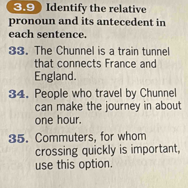 3.9) Identify the relative 
pronoun and its antecedent in 
each sentence. 
33. The Chunnel is a train tunnel 
that connects France and 
England. 
34. People who travel by Chunnel 
can make the journey in about
one hour. 
35. Commuters, for whom 
crossing quickly is important, 
use this option.