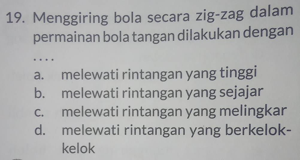 Menggiring bola secara zig-zag dalam
permainan bola tangan dilakukan dengan
。 .
a. melewati rintangan yang tinggi
b. melewati rintangan yang sejajar
c. melewati rintangan yang melingkar
d. melewati rintangan yang berkelok-
kelok