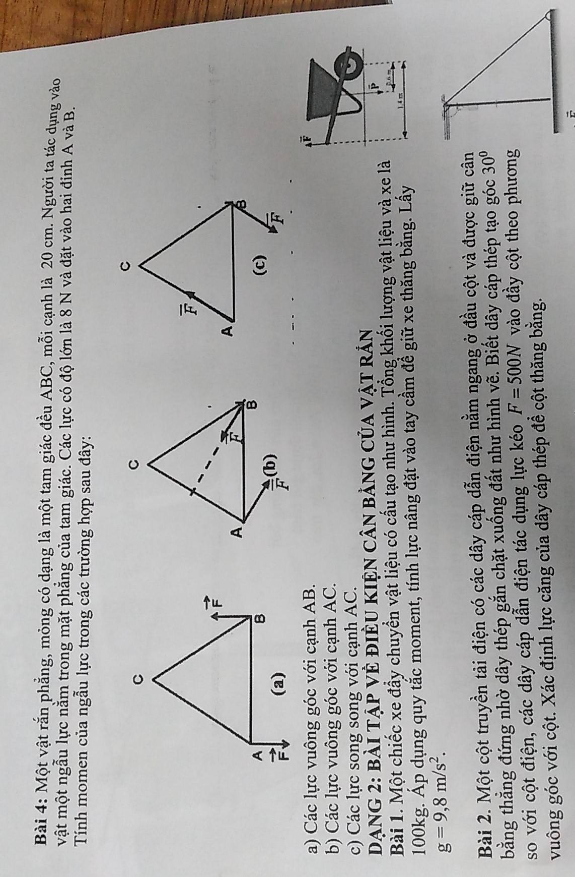 Một vật rắn phẳng, mỏng có dạng là một tam giác đều ABC, mỗi cạnh là 20 cm. Người ta tác dụng vào
vật một ngẫu lực nằm trong mặt phẳng của tam giác. Các lực có độ lớn là 8 N và đặt vào hai đỉnh A và B.
Tính momen của ngẫu lực trong các trường hợp sau đây:
a) Các lực vuông góc với cạnh AB.
A é
b) Các lực vuông góc với cạnh AC.
c) Các lực song song với cạnh AC.
DẠNG 2: bài TậP Vẻ điÈU KIệN cân bảng Của vật rắn
Bài 1. Một chiếc xe đẩy chuyển vật liệu có cấu tạo như hình. Tổng khối lượng vật liệu và xe là
100kg. Áp dụng quy tắc moment, tính lực nâng đặt vào tay cầm để giữ xe thăng bằng. Lấy
g=9,8m/s^2.
Bài 2. Một cột truyền tải điện có các dây cáp dẫn điện nằm ngang ở đầu cột và được giữ cân
bằng thẳng đứng nhờ dây thép gắn chặt xuống đất như hình vẽ. Biết dây cáp thép tạo góc 30°
so với cột điện, các dây cáp dẫn điện tác dụng lực kéo F=500N vào đầy cột theo phương
vuông góc với cột. Xác định lực căng của dây cáp thép để cột thăng bằng.
B