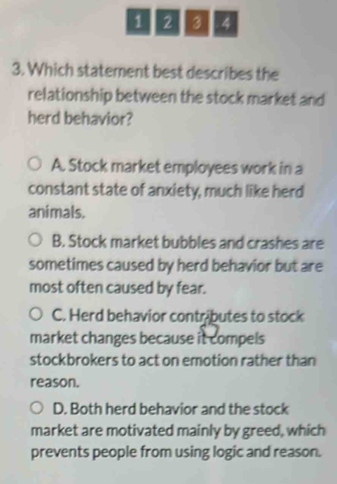 1 2 3 4
3. Which statement best describes the
relationship between the stock market and
herd behavior?
A. Stock market employees work in a
constant state of anxiety, much like herd
animals.
B. Stock market bubbles and crashes are
sometimes caused by herd behavior but are
most often caused by fear.
C. Herd behavior contributes to stock
market changes because it compels
stockbrokers to act on emotion rather than
reason.
D. Both herd behavior and the stock
market are motivated mainly by greed, which
prevents people from using logic and reason.