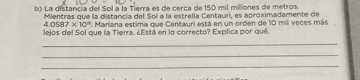 La distancia del Sol a la Tierra es de cerca de 150 mil millones de metros. 
Mientras que la distancia del Sol a la estrella Centauri, es aproximadamente de
4.0587* 10^(15) *. Mariana estima que Centauri está en un orden de 10 mil veces más 
lejos del Sol que la Tierra. ¿Está en lo correcto? Explica por qué. 
_ 
_ 
_