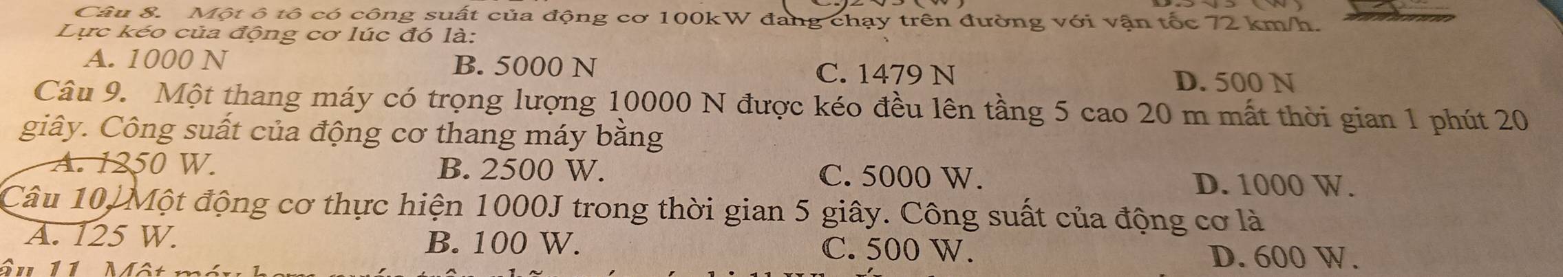 Một ô tô có công suất của động cơ 100kW đang chạy trên đường với vận tốc 72 km/h.
Lực kéo của động cơ lúc đó là:
A. 1000 N B. 5000 N C. 1479 N D. 500 N
Câu 9. Một thang máy có trọng lượng 10000 N được kéo đều lên tầng 5 cao 20 m mất thời gian 1 phút 20
giây. Công suất của động cơ thang máy bằng
A. 1250 W. B. 2500 W. C. 5000 W. D. 1000 W.
Câu 10, Một động cơ thực hiện 1000J trong thời gian 5 giây. Công suất của động cơ là
A. 125 W. B. 100 W. C. 500 W. D. 600 W.
âu 11 Một