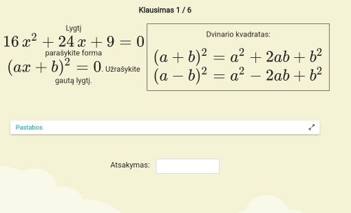 Klausimas 1 / 6 
Lvati
16x^2+24x+9=0 Dvinario kvadratas: 
parašykite forma (a+b)^2=a^2+2ab+b^2
(ax+b)^2=0 Užrašykite (a-b)^2=a^2-2ab+b^2
gautą lygtj. 
Pastabos 
Atsakymas: □