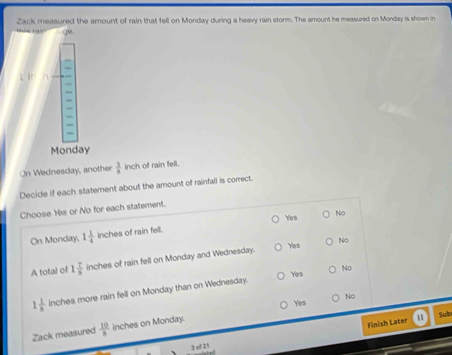 Zack measured the amount of rain that fell on Monday during a heavy rain storm. The amount he measured on Monday is shown in
this rain luge.
Monday
On Wednesday, another  3/8  inch of rain fell.
Decide if each statement about the amount of rainfall is correct.
Choose Yes or No for each statement.
On Monday, 1 1/4  inches of rain fell. Yes
No
A total of 1 7/8  inches of rain fell on Monday and Wednesday. Yes
No
Yes No
1 1/8  inches more rain fell on Monday than on Wednesday.
Yes No
Finish Later II
Zack measured  10/8  inches on Monday.
Sub
3 of 21
