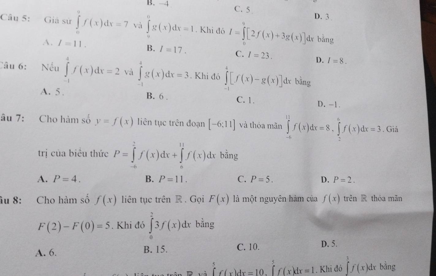 B. -4 C. 5
D. 3.
Câu 5: Giả sử ∈tlimits _0^9f(x)dx=7 và ∈tlimits _0^0g(x)dx=1. Khi đó I=∈tlimits _0^9[2f(x)+3g(x)]d l bằng
A. I=11. B. I=17. C. I=23.
D. I=8.
Câu 6: Nếu ∈tlimits _(-1)^4f(x)dx=2 và ∈tlimits _(-1)^4g(x)dx=3. Khi đó ∈tlimits _0^4[f(x)-g(x)]dx bằng
A. 5 . B. 6 . C. 1.
D. -1.
âu 7: Cho hàm số y=f(x) liên tục trên đoạn [-6;11] và thỏa mãn ∈tlimits _(-6)^(11)f(x)dx=8,∈tlimits _2^6f(x)dx=3. Giá
trị của biểu thức P=∈tlimits _(-6)^2f(x)dx+∈tlimits _0^(11)f(x)dx bằng
A. P=4. B. P=11. C. P=5. D. P=2.
âu 8: Cho hàm số f(x) liên tục trên R . Gọi F(x) là một nguyên hàm của f(x) trên R thóa mãn
F(2)-F(0)=5. Khi đó ∈tlimits _0^23f(x)dx bằng
B. 15.
A. 6. C. 10.
D. 5.
và ∈tlimits _0^5f(x)dx=10.∈tlimits _0^5f(x)dx=1. Khi đó ∈tlimits _0^3f(x)dx bằng