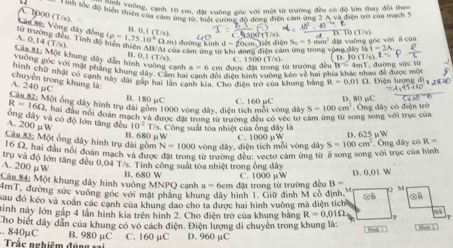 Ninh v uông, cạnh 10 cm, đặt vuông góc với một từ trường đều có độ lớn thay đổi theo
x 2 -  T ính tốc độ biến thiên của cảm ứng từ, biết cường độ dòng điện cảm ứng 2 A và điện trở của mạch 5
A. 1000 (T/s).
B. 0,1 (T/s). 0(T/s).
D.
từ trường đều. Tính độ (rho =1,75.10^(-8)Omega .n m) đường kính d=20cm, , tiết diện S_0=5mm^2 đặt vuông góc với # cùa
Cân 80: Vòng dây đồng 1500( T/s).
A. 0,14 (T/s).
VA của cảm ứng tù điện cảm lòng dây là I=2A.
B. 0,1 (T/s). D. 0(T/s).
Câu 81: Một khung dây dẫn hình vuông cạnh a=6cm được đặt trong từ trường đều B=4mT , đường sức từ
C.
vuông góc với mặt phầng khung dây. Cầm hai diện hình vuông kéo về hai phí au để được một
hình chữ nhật có cạnh này dài gấp hai lần cạnh kia. Cho điện trở của khung bằng R=0.01Omega 1. Điện lượng di
chuyền trong khung là:
A. 240 µC
B. 180 µC D. 80 μC
C. 160 µC
Một ống dây hình trụ dài gồm 1000 vòng dây, diện tích mỗi vòng dây S=100cm^2. Ông dây có điện trở
R=16Omega 2, hai đầu nổi đoán mạch và được đặt trong từ trường đều có véc tơ cảm ứng từ song song với trục của
ống dây và có độ lớn tăng đều
A. 200 µW 10^(-2)T */s. Công suất tỏa nhiệt của ống dây là
B. 680 μW C. 1000 µW D. 625 µW
Câu 83: Một ống dây hình trụ dài gồm N=1000 vòng dây, diện tích mỗi vòng dây S=100cm^2 Ông dây có R=
16 Ω, hai đầu nối đoàn mạch và được  từ trường đều: vectơ cảm ứng từ B song song với trục của hình
trụ và độ lớn tăng đều 0,04 T/s. Tính công suất tỏa nhiệt trong ống dây
A. 200 μW
B. 680 W C. 1000 µW D. 0,01 W
Câu 84: Một khung dây hình vuông MNPQ cạnh a=6cm đặt trong từ trường đều B=
4mT, đường sức vuông góc với mặt phẳng khung dây hình 1. Giữ đinh M cố định,
sau đó kéo và xoắn các cạnh của khung dao cho ta được hai hình vuông mà diện tích
hình này lớn gấp 4 lần hình kia trên hình 2. Cho điện trở của khung bằng R=0,01Omega
Cho biết dây dẫn của khung có vỏ cách điện. Điện lượng di chuyển trong khung là:
.840µC B. 980 μC C. 160 µC D. 960 μC Hinh 1 Hình 2
Trắc nghiêm đúng sai