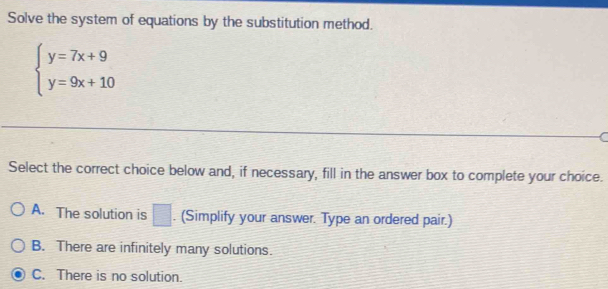 Solve the system of equations by the substitution method.
beginarrayl y=7x+9 y=9x+10endarray.
Select the correct choice below and, if necessary, fill in the answer box to complete your choice.
A. The solution is □. (Simplify your answer. Type an ordered pair.)
B. There are infinitely many solutions.
C. There is no solution.