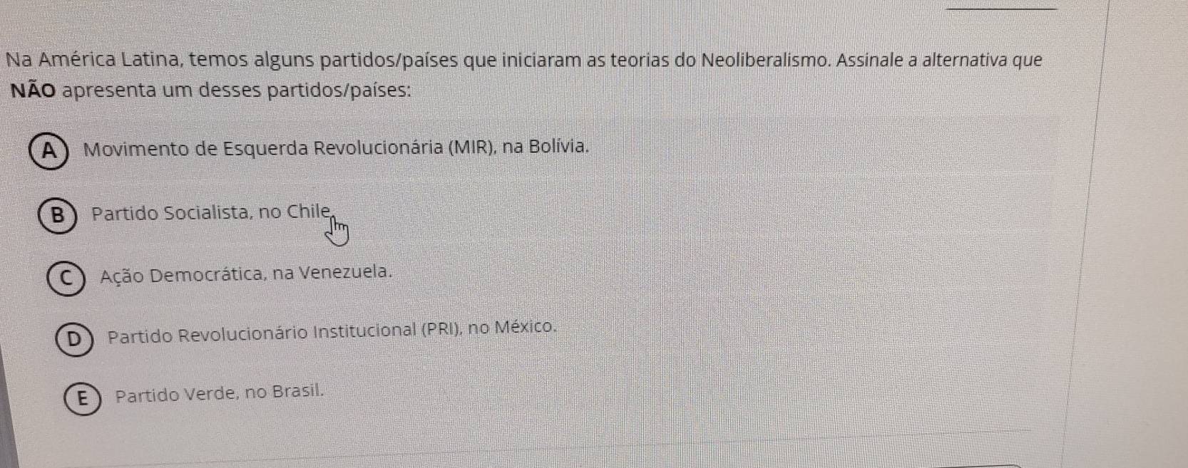 Na América Latina, temos alguns partidos/países que iniciaram as teorias do Neoliberalismo. Assinale a alternativa que
NÃo apresenta um desses partidos/países:
A ) Movimento de Esquerda Revolucionária (MIR), na Bolívia.
B Partido Socialista, no Chile
C Ação Democrática, na Venezuela.
D Partido Revolucionário Institucional (PRI), no México.
E Partido Verde, no Brasil.