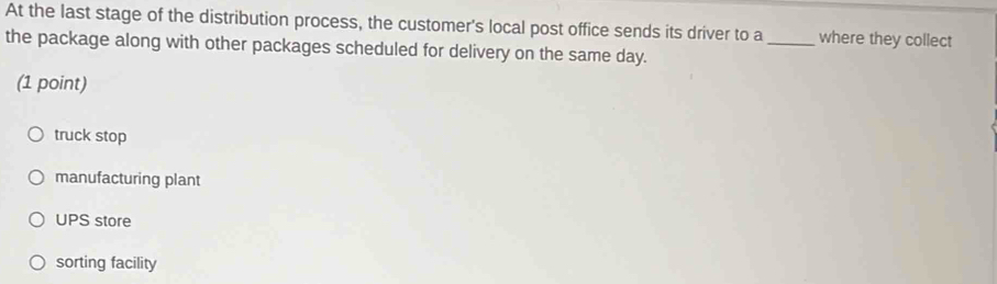 At the last stage of the distribution process, the customer's local post office sends its driver to a_ where they collect
the package along with other packages scheduled for delivery on the same day.
(1 point)
truck stop
manufacturing plant
UPS store
sorting facility