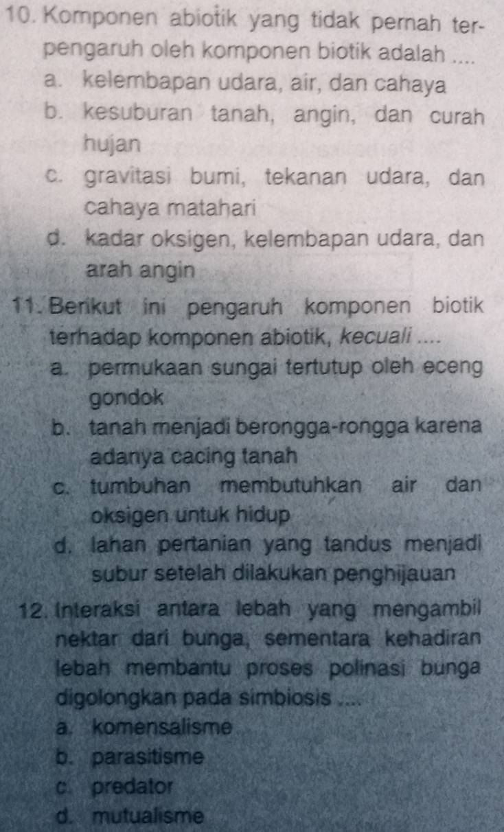 Komponen abiotik yang tidak perah ter-
pengaruh oleh komponen biotik adalah ....
a. kelembapan udara, air, dan cahaya
b. kesuburan tanah, angin, dan curah
hujan
c. gravitasi bumi, tekanan udara, dan
cahaya matahari
d. kadar oksigen, kelembapan udara, dan
arah angin
11. Berikut ini pengaruh komponen biotik
terhadap komponen abiotik, kecuali ....
a. permukaan sungai tertutup oleh eceng
gondok
b. tanah menjadi berongga-rongga karena
adanya cacing tanah
c. tumbuhan membutuhkan air dan
oksigen untuk hidup
d. Iahan pertanian yang tandus menjadi
subur setelah dilakukan penghijauan
12. Interaksi antara lebah yang mengambil
nektar dari bunga, sementara kehadiran
lebah membantu proses polinasi bunga
digolongkan pada simbiosis ....
a. komensalisme
b. parasitisme
c. predator
d. mutualisme