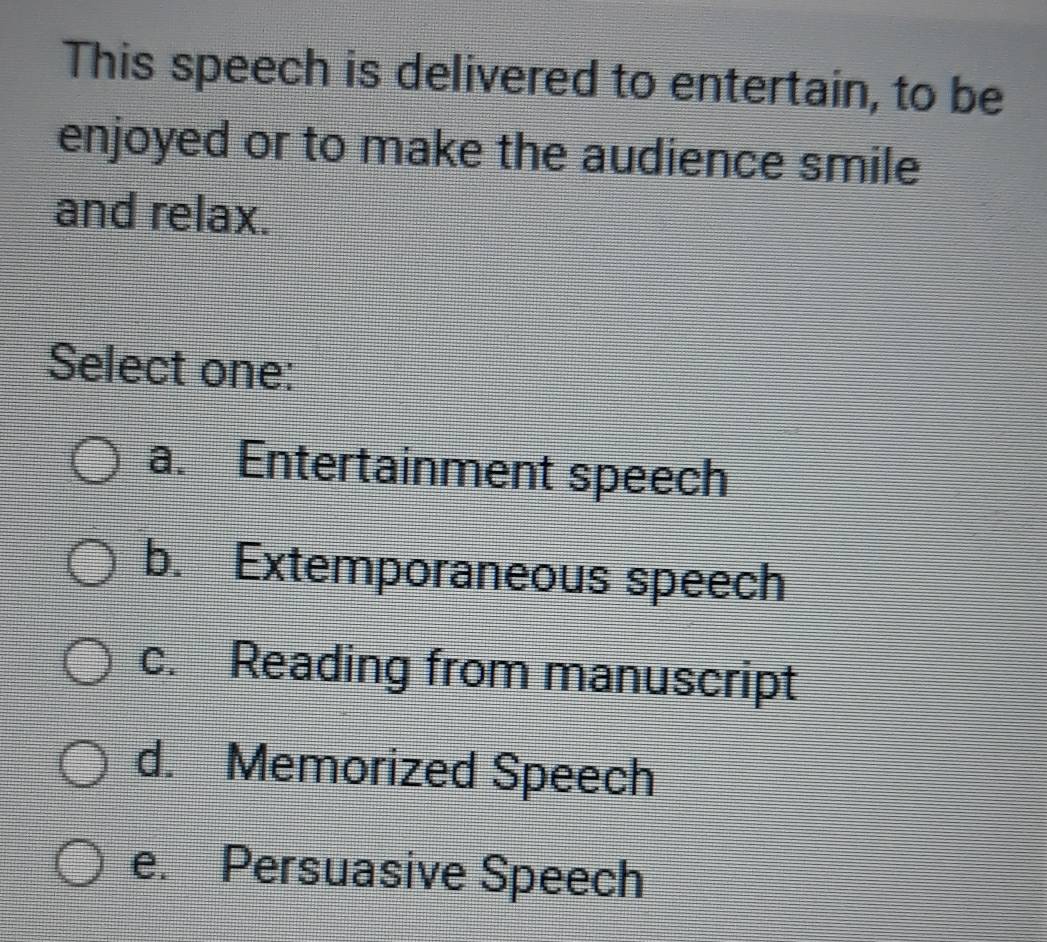 This speech is delivered to entertain, to be
enjoyed or to make the audience smile
and relax.
Select one:
a. Entertainment speech
b. Extemporaneous speech
c. Reading from manuscript
d. Memorized Speech
e. Persuasive Speech