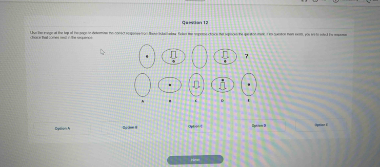 Use the image at the top of the page to determine the correct response from those listed below. Select the response choice that replaces the question mark. If no question mark exsts, you are to select the response
choice that comes next in the sequence.
?
A B c D t
Option A Option B Option C Option D Option E
Next