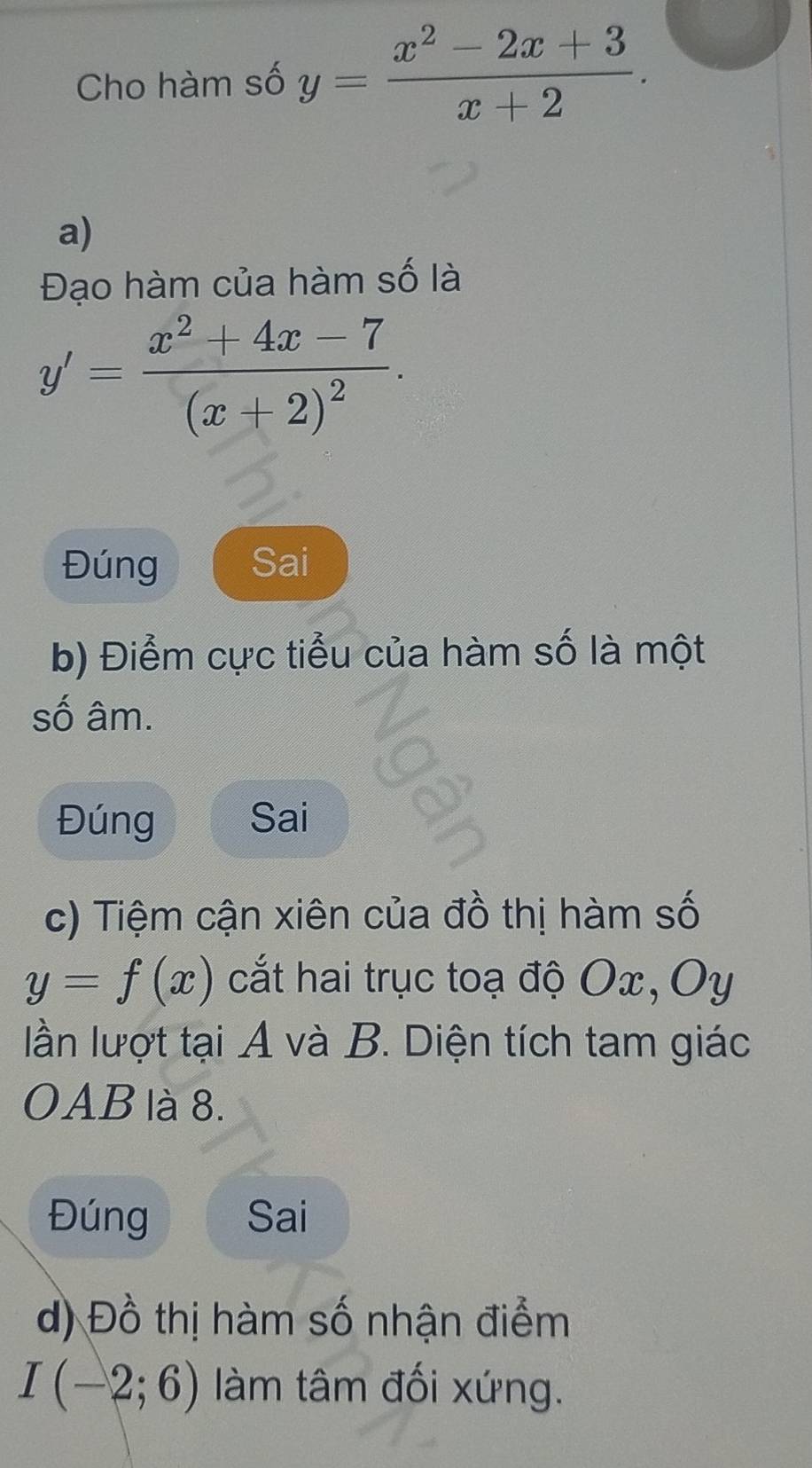 Cho hàm số y= (x^2-2x+3)/x+2 . 
a) 
Đạo hàm của hàm số là
y'=frac x^2+4x-7(x+2)^2. 
Đúng Sai 
b) Điểm cực tiểu của hàm số là một 
số âm. 
Đúng Sai 
c) Tiệm cận xiên của đồ thị hàm số
y=f(x) cắt hai trục toạ độ Ox, Oy
ln lượt tại A và B. Diện tích tam giác 
OAB là 8. 
Đúng Sai 
d) Đồ thị hàm số nhận điểm
I(-2;6) àm tâm đối xứng.