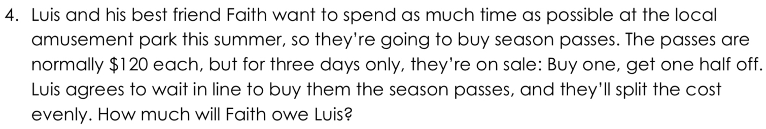 Luis and his best friend Faith want to spend as much time as possible at the local 
amusement park this summer, so they're going to buy season passes. The passes are 
normally $120 each, but for three days only, they're on sale: Buy one, get one half off. 
Luis agrees to wait in line to buy them the season passes, and they'll split the cost 
evenly. How much will Faith owe Luis?
