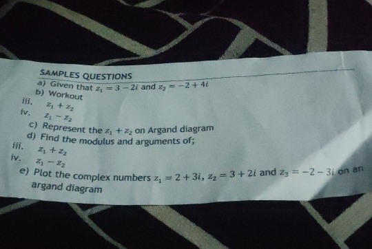 SAMPLES QUESTIONS 
a) Given that z_1=3-2i and z_2=-2+4i
b) Workout 
iii. z_1+z_2
iv. z_1-z_2
c) Represent the z_1+z_2 on Argand diagram 
d) Find the modulus and arguments of; 
iii. z_1+z_2
iv. z_1-z_2
e) Plot the complex numbers z_1=2+3i, z_2=3+2i and z_3=-2-3i on an 
argand diagram