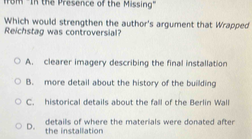 from "In the Presence of the Missing"
Which would strengthen the author's argument that Wrapped
Reichstag was controversial?
A. clearer imagery describing the final installation
B. more detail about the history of the building
C. historical details about the fall of the Berlin Wall
details of where the materials were donated after
D. the installation