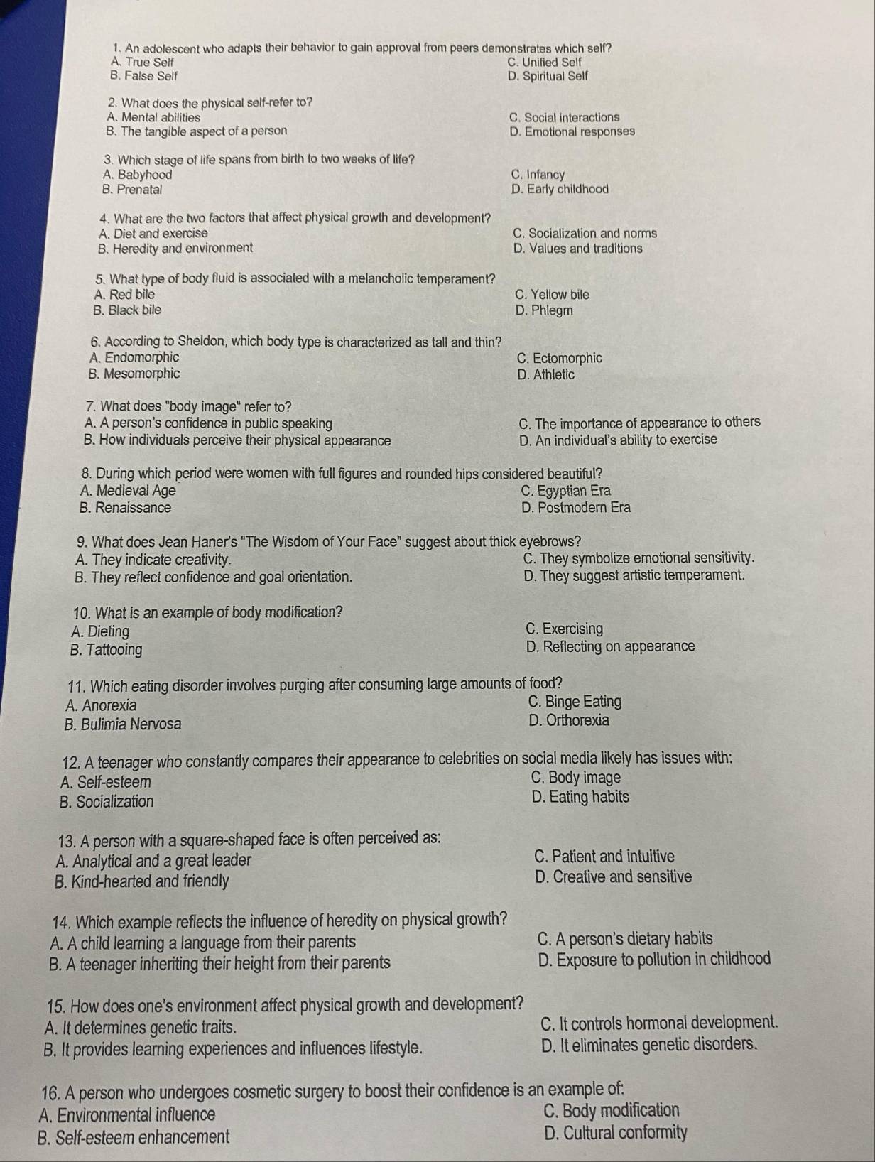 An adolescent who adapts their behavior to gain approval from peers demonstrates which self?
A. True Self C. Unified Self
B. False Self D. Spiritual Self
2. What does the physical self-refer to?
A. Mental abilities C. Social interactions
B. The tangible aspect of a person D. Emotional responses
3. Which stage of life spans from birth to two weeks of life?
A. Babyhood C. Infancy
B. Prenatal D. Early childhood
4. What are the two factors that affect physical growth and development?
A. Diet and exercise C. Socialization and norms
B. Heredity and environment D. Values and traditions
5. What type of body fluid is associated with a melancholic temperament?
A. Red bile C. Yellow bile
B. Black bile D. Phlegm
6. According to Sheldon, which body type is characterized as tall and thin?
A. Endomorphic C. Ectomorphic
B. Mesomorphic D. Athletic
7. What does "body image" refer to?
A. A person's confidence in public speaking C. The importance of appearance to others
B. How individuals perceive their physical appearance D. An individual's ability to exercise
8. During which period were women with full figures and rounded hips considered beautiful?
A. Medieval Age C. Egyptian Era
B. Renaissance D. Postmodern Era
9. What does Jean Haner's "The Wisdom of Your Face" suggest about thick eyebrows?
A. They indicate creativity. C. They symbolize emotional sensitivity.
B. They reflect confidence and goal orientation. D. They suggest artistic temperament.
10. What is an example of body modification?
A. Dieting C. Exercising
B. Tattooing D. Reflecting on appearance
11. Which eating disorder involves purging after consuming large amounts of food?
A. Anorexia C. Binge Eating
B. Bulimia Nervosa D. Orthorexia
12. A teenager who constantly compares their appearance to celebrities on social media likely has issues with:
A. Self-esteem C. Body image
B. Socialization D. Eating habits
13. A person with a square-shaped face is often perceived as:
A. Analytical and a great leader C. Patient and intuitive
B. Kind-hearted and friendly D. Creative and sensitive
14. Which example reflects the influence of heredity on physical growth?
A. A child learning a language from their parents C. A person's dietary habits
B. A teenager inheriting their height from their parents D. Exposure to pollution in childhood
15. How does one's environment affect physical growth and development?
A. It determines genetic traits. C. It controls hormonal development.
B. It provides learning experiences and influences lifestyle. D. It eliminates genetic disorders.
16. A person who undergoes cosmetic surgery to boost their confidence is an example of:
A. Environmental influence C. Body modification
B. Self-esteem enhancement D. Cultural conformity