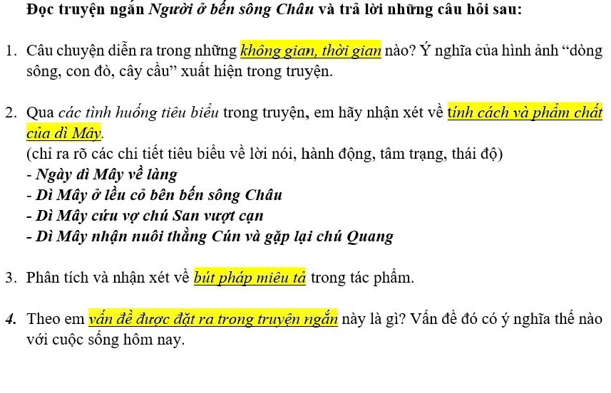 Đọc truyện ngắn Người ở bến sông Châu và trả lời những câu hỏi sau:
1. Câu chuyện diễn ra trong những không gian, thời gian nào? Ý nghĩa của hình ảnh “dòng
sông, con đò, cây cầu” xuất hiện trong truyện.
2. Qua các tình huống tiêu biểu trong truyện, em hãy nhận xét về tính cách và phẩm chất
của dì Mây.
(chỉ ra rõ các chi tiết tiêu biểu về lời nói, hành động, tâm trạng, thái độ)
- Ngày dì Mây về làng
- Dì Mây ở lều cỏ bên bến sông Châu
- Dì Mây cứu vợ chú San vượt cạn
- Dì Mây nhận nuôi thằng Cún và gặp lại chú Quang
3. Phân tích và nhận xét về bút pháp miêu tả trong tác phẩm.
4. Theo em vấn đề được đặt ra trong truyện ngắn này là gì? Vấn đề đó có ý nghĩa thế nào
với cuộc sống hôm nay.