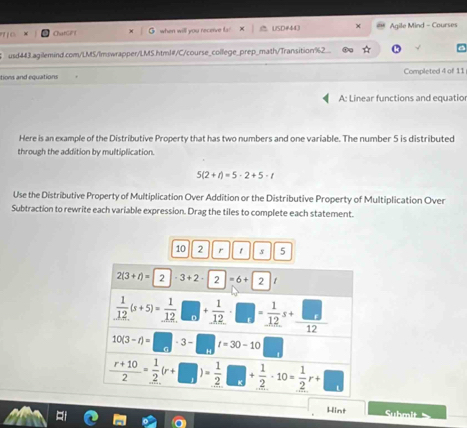 ChatGFT when will you receive fa? USD#44) Agile Mind - Courses
usd443.agilemind.com/LMS/Imswrapper/LMS.html#/C/course_college_prep_math/Transition%2_
tions and equations Completed 4 of 11
A: Linear functions and equatio
Here is an example of the Distributive Property that has two numbers and one variable. The number 5 is distributed
through the addition by multiplication.
5(2+t)=5· 2+5· t
Use the Distributive Property of Multiplication Over Addition or the Distributive Property of Multiplication Over
Subtraction to rewrite each variable expression. Drag the tiles to complete each statement.
10 2 r 1 s 5
Hint  Suhmit