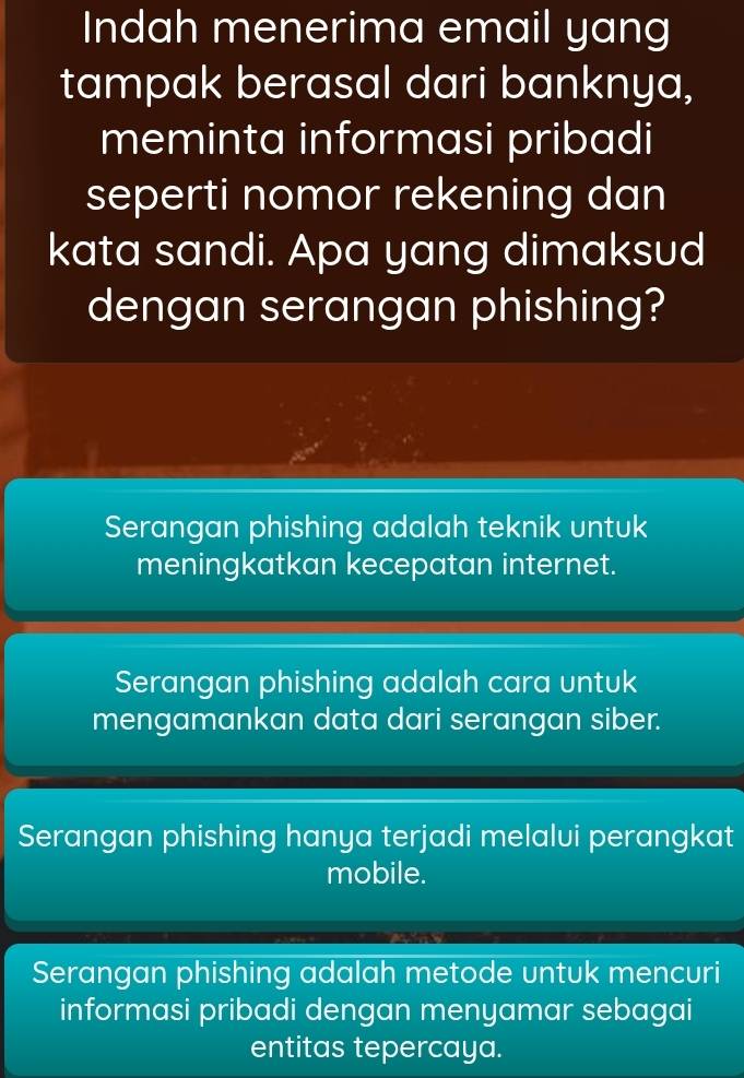 Indah menerima email yang
tampak berasal dari banknya,
meminta informasi pribadi
seperti nomor rekening dan
kata sandi. Apa yang dimaksud
dengan serangan phishing?
Serangan phishing adalah teknik untuk
meningkatkan kecepatan internet.
Serangan phishing adalah cara untuk
mengamankan data dari serangan siber.
Serangan phishing hanya terjadi melalui perangkat
mobile.
Serangan phishing adalah metode untuk mencuri
informasi pribadi dengan menyamar sebagai
entitas tepercaya.