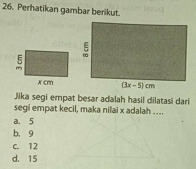 Perhatikan gambar berikut.
Jika segi empat besar adalah hasil dilatasi dari
segi empat kecil, maka nilai x adalah ….
a. 5
b. 9
c. 12
d. 15