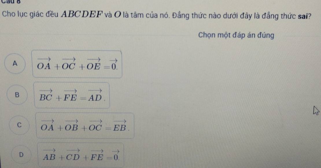 Cau 8
Cho lục giác đều ABCDEF và O là tâm của nó. Đẳng thức nào dưới đây là đẳng thức sai?
Chọn một đáp án đúng
A vector OA+vector OC+vector OE=vector 0.
B vector BC+vector FE=vector AD.
C vector OA+vector OB+vector OC=vector EB.
D vector AB+vector CD+vector FE=vector 0.