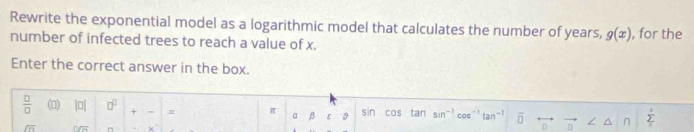 Rewrite the exponential model as a logarithmic model that calculates the number of years, g(x)
number of infected trees to reach a value of x. , for the 
Enter the correct answer in the box. 
 □ /□   (□) |0| □^(□) + = π a beta t:3 cos tan sin^(-1) cos^(-1)tan^(-1) overline □  / n 5°
sin
sqrt(n) overline foverline 2 x°