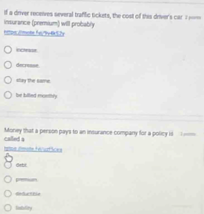 if a driver receives several traffic tickets, the cost of this driver's car 2 pm
insurance (premium) will probably
https:/lmote.fyi/9v4k52v
increase
decrease.
stay the same.
be billed monthly.
Money that a person pays to an insurance company for a policy is 
called a
haoe: AmateH éuzf Sces
debil
premiun
dedurtible
fistidity