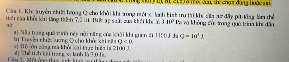 ng ờiy a), b), c),d) ở môi cầu, thi chọn đúng hoặc sai.
Câu 1. Khi truyền nhiệt lượng Q cho khối khí trong một xi lanh hình trụ thì khí dãn nở đầy pít-tông làm thể
tích của khối khí tăng thêm 7,0 lít. Biết áp suất của khối khí là 3.10^5Pa à và không đổi trong quá trình khí dãn
nở.
a) Nếu trong quá trình này nội năng của khối khí giảm đi 1100 J thì Q=10^3J.
b) Truyền nhiệt lượng Q cho khối khí nên Q<0</tex>.
c) Độ lớn công mà khối khí thực hiện là 2100 J.
d) Thể tích khí trong xỉ lanh là 7,0 lít.
Câu 2. Một ống thuỷ tinh hình trụ thắng