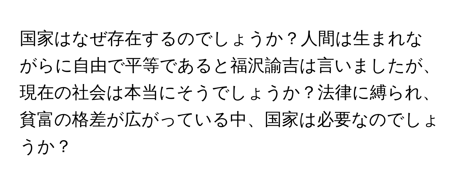 国家はなぜ存在するのでしょうか？人間は生まれながらに自由で平等であると福沢諭吉は言いましたが、現在の社会は本当にそうでしょうか？法律に縛られ、貧富の格差が広がっている中、国家は必要なのでしょうか？