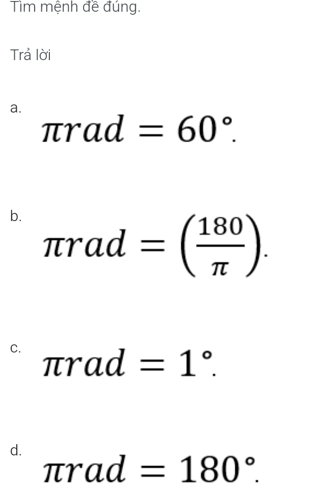 Tìm mệnh đề đúng. 
Trả lời 
a.
π rad=60°. 
b. π rad=( 180/π  ). 
C. π rad=1°. 
d.
π rad=180°.