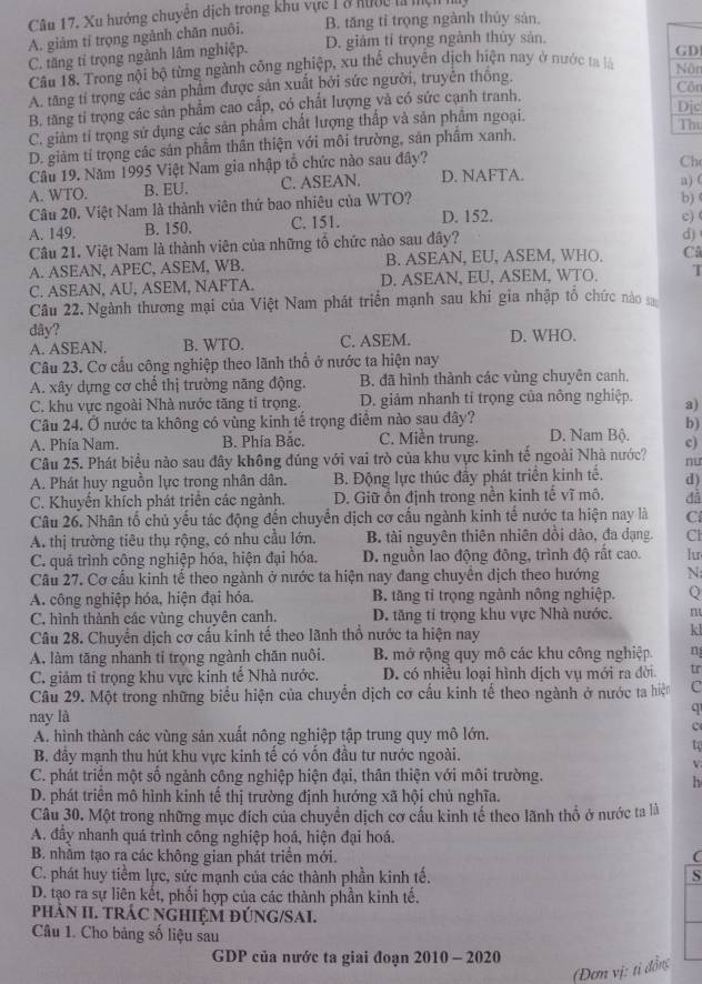 Xu hướng chuyển dịch trong khu vực 1 ở hước là mệh
B. tăng tỉ trọng ngành thủy sản.
A. giàm tí trọng ngành chăn nuôi.
C. tăng tỉ trọng ngành lâm nghiệp. D. giám tí trọng ngành thủy sản.
GD
Câu 18. Trong nội bộ từng ngành công nghiệp, xu thể chuyên dịch hiện nay ở nước ta là  Nôr
A. tăng tỉ trọng các sản phẩm được sản xuất bởi sức người, truyền thông. Côn
B. tăng tỉ trọng các sản phẩm cao cấp, có chất lượng và có sức cạnh tranh.
Dịc
C. giảm tỉ trọng sử dụng các sản phẩm chất lượng thấp và sản phẩm ngoại.
The
D. giảm tí trọng các sản phầm thân thiện với môi trường, sản phầm xanh.
Câu 19. Năm 1995 Việt Nam gia nhập tổ chức nào sau đây?
Ch
A. WTO. B. EU. C. ASEAN. D. NAFTA.
Câu 20. Việt Nam là thành viên thứ bao nhiêu của WTO? b) a) (
A. 149. B. 150. C. 151. D. 152.
d)
Câu 21. Việt Nam là thành viên của những tổ chức nào sau đây? c)
A. ASEAN, APEC, ASEM, WB. B. ASEAN, EU, ASEM, WHO, Câ
C. ASEAN, AU, ASEM, NAFTA. D. ASEAN, EU, ASEM, WTO. T
Câu 22. Ngành thương mại của Việt Nam phát triển mạnh sau khi gia nhập tổ chức no 
dây?
A. ASEAN. B. WTO. C. ASEM. D. WHO.
Câu 23. Cơ cấu công nghiệp theo lãnh thổ ở nước ta hiện nay
A. xây dựng cơ chế thị trường năng động. B. đã hình thành các vùng chuyên canh,
C. khu vực ngoài Nhà nước tăng tỉ trọng. D. giảm nhanh tỉ trọng của nông nghiệp. a)
Câu 24, Ở nước ta không có vùng kinh tế trọng điểm nào sau đây?
b)
A. Phía Nam. B. Phía Bắc. C. Miền trung. D. Nam Bộ. c)
Câu 25. Phát biểu nào sau đây không đúng với vai trò của khu vực kinh tế ngoài Nhà nước? nu
A. Phát huy nguồn lực trong nhân dân. B. Động lực thúc đầy phát triển kinh tế. d)
C. Khuyến khích phát triển các ngành. D. Giữ ổn định trong nền kinh tế vĩ mô. đã
Câu 26. Nhân tổ chủ yếu tác động đến chuyển dịch cơ cấu ngành kinh tế nước ta hiện nay là C
A. thị trường tiêu thụ rộng, có nhu cầu lớn, B. tài nguyên thiên nhiên dồi dào, đa dạng. Cl
C. quá trình công nghiệp hóa, hiện đại hóa. D. nguồn lao động đông, trình độ rất cao. lu
Câu 27. Cơ cấu kinh tế theo ngành ở nước ta hiện nay đang chuyển dịch theo hướng N
A. công nghiệp hóa, hiện đại hóa. B. tăng tỉ trọng ngành nông nghiệp. Q
C. hình thành các vùng chuyên canh. D. tăng tỉ trọng khu vực Nhà nước. m
Câu 28. Chuyển dịch cơ cấu kinh tế theo lãnh thổ nước ta hiện nay
kl
A. làm tăng nhanh ti trọng ngành chăn nuôi. B. mở rộng quy mô các khu công nghiệp. n
C. giảm tỉ trọng khu vực kinh tế Nhà nước. D. có nhiều loại hình dịch vụ mới ra đời. tr
Câu 29. Một trong những biểu hiện của chuyển dịch cơ cấu kinh tế theo ngành ở nước ta hiện C
nay là
q
A. hình thành các vùng sản xuất nông nghiệp tập trung quy mô lớn,
c
to
B. đầy mạnh thu hút khu vực kinh tế có vốn đầu tư nước ngoài.
V
C. phát triển một số ngảnh công nghiệp hiện đại, thân thiện với môi trường.
h
D. phát triên mô hình kinh tế thị trường định hướng xã hội chủ nghĩa.
Câu 30. Một trong những mục đích của chuyển dịch cơ cấu kinh tế theo lãnh thổ ở nước ta là
A. đầy nhanh quá trình công nghiệp hoá, hiện đại hoá.
B. nhằm tạo ra các không gian phát triển mới. C
C. phát huy tiềm lực, sức mạnh của các thành phần kinh tế. S
D. tạo ra sự liên kết, phối hợp của các thành phần kinh tế.
phảN II. TRÁC NGHIỆM ĐÚNG/SAI.
Câu 1. Cho bảng số liệu sau
GDP của nước ta giai đoạn 2010 - 2020
(Đơn vị: ti đồng