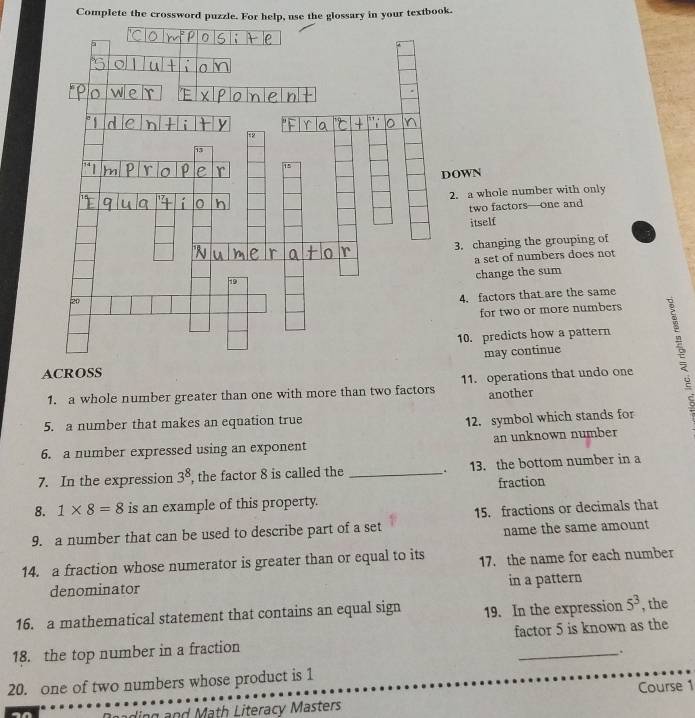 Complete the crossword puzzle. For help, use the glossary in your textbook. 
OWN 
2. a whole number with only 
two factors—one and 
itself 
3. changing the grouping of 
a set of numbers does not 
change the sum 
4. factors that are the same 
for two or more numbers 
10. predicts how a pattern 
ACROSSmay continue 
1. a whole number greater than one with more than two factors 11. operations that undo one 
another 
5. a number that makes an equation true 
12. symbol which stands for 
6. a number expressed using an exponent an unknown number 
7. In the expression 3^8 , the factor 8 is called the _13. the bottom number in a 
fraction 
8. 1* 8=8 is an example of this property. 
9. a number that can be used to describe part of a set 15. fractions or decimals that 
name the same amount 
14. a fraction whose numerator is greater than or equal to its 17. the name for each number 
denominator in a pattern 
16. a mathematical statement that contains an equal sign 19. In the expression 5^3 , the 
18. the top number in a fraction factor 5 is known as the 
. 
20. one of two numbers whose product is 1
adng and Math Literacy Masters Course 1