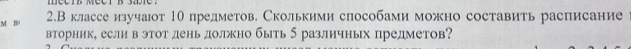 2.Вклассе изучаот 1θ предметов. Сколькими способами можно составить расписание 
вторник, если в этот лень должно быть 5 различных предметов?