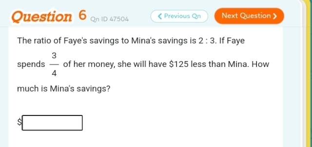 47504 Previous Qn Next Question 》 
The ratio of Faye's savings to Mina's savings is 2:3. If Faye 
spends  3/4  of her money, she will have $125 less than Mina. How 
much is Mina's savings?
$□