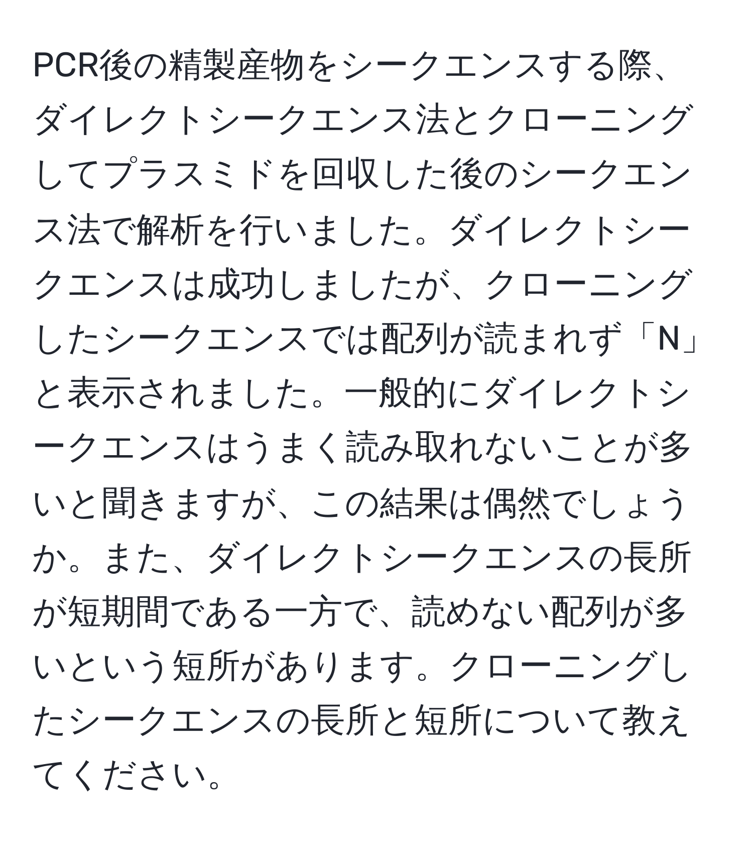 PCR後の精製産物をシークエンスする際、ダイレクトシークエンス法とクローニングしてプラスミドを回収した後のシークエンス法で解析を行いました。ダイレクトシークエンスは成功しましたが、クローニングしたシークエンスでは配列が読まれず「N」と表示されました。一般的にダイレクトシークエンスはうまく読み取れないことが多いと聞きますが、この結果は偶然でしょうか。また、ダイレクトシークエンスの長所が短期間である一方で、読めない配列が多いという短所があります。クローニングしたシークエンスの長所と短所について教えてください。