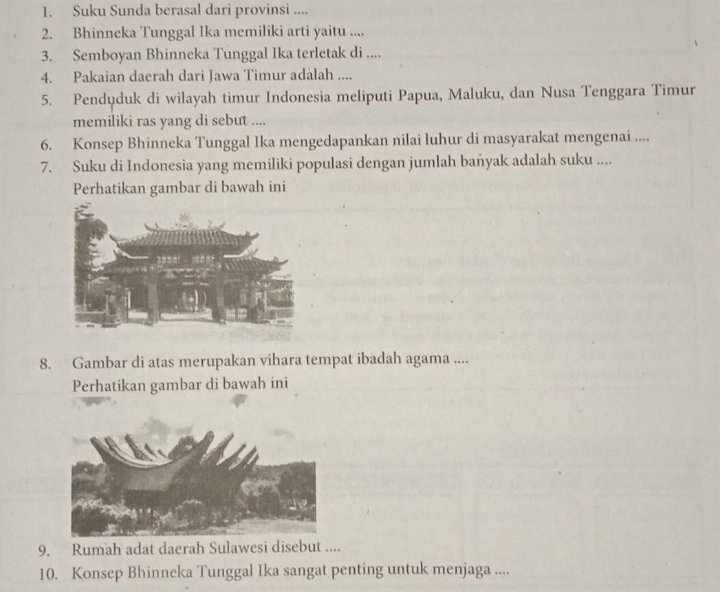 Suku Sunda berasal dari provinsi .... 
2. Bhinneka Tunggal Ika memiliki arti yaitu .... 
3. Semboyan Bhinneka Tunggal Ika terletak di .... 
4. Pakaian daerah dari Jawa Timur adalah .... 
5. Penduduk di wilayah timur Indonesia meliputi Papua, Maluku, dan Nusa Tenggara Timur 
memiliki ras yang di sebut .... 
6. Konsep Bhinneka Tunggal Ika mengedapankan nilai luhur di masyarakat mengenai .... 
7. Suku di Indonesia yang memiliki populasi dengan jumlah baṅyak adalah suku .... 
Perhatikan gambar di bawah ini 
8. Gambar di atas merupakan vihara tempat ibadah agama .... 
Perhatikan gambar di bawah ini 
9. Rumah adat daerah Sulawesi disebut .... 
10. Konsep Bhinneka Tunggal Ika sangat penting untuk menjaga ....